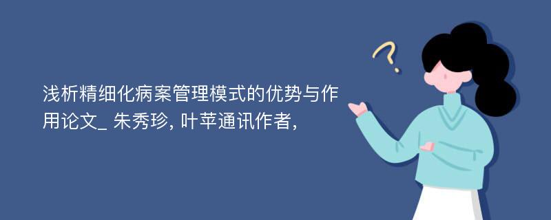 浅析精细化病案管理模式的优势与作用论文_ 朱秀珍, 叶苹通讯作者,