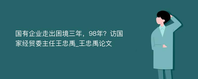 国有企业走出困境三年，98年？访国家经贸委主任王忠禹_王忠禹论文