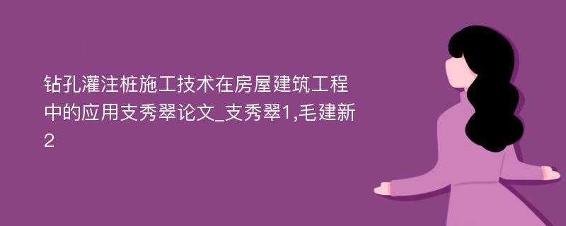 钻孔灌注桩施工技术在房屋建筑工程中的应用支秀翠论文_支秀翠1,毛建新2