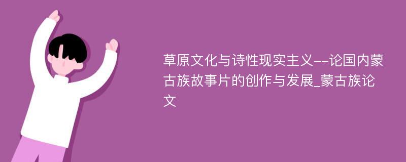 草原文化与诗性现实主义--论国内蒙古族故事片的创作与发展_蒙古族论文