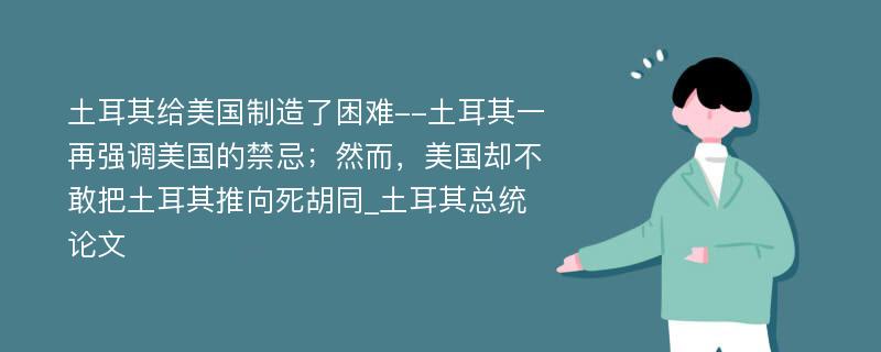 土耳其给美国制造了困难--土耳其一再强调美国的禁忌；然而，美国却不敢把土耳其推向死胡同_土耳其总统论文