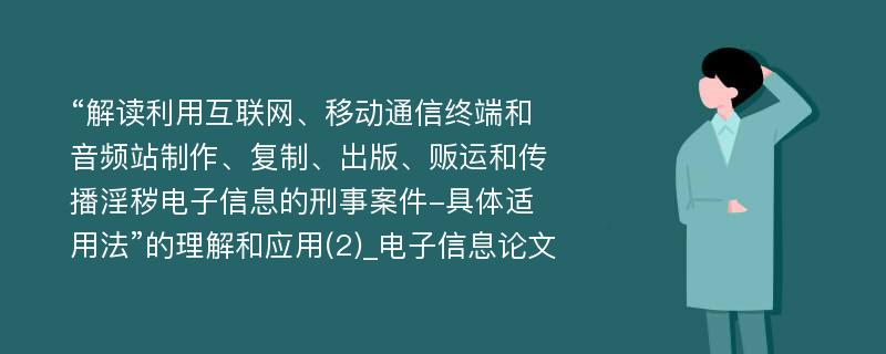 “解读利用互联网、移动通信终端和音频站制作、复制、出版、贩运和传播淫秽电子信息的刑事案件-具体适用法”的理解和应用(2)_电子信息论文