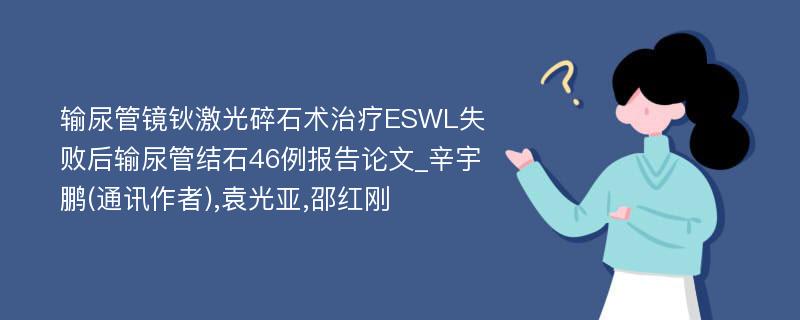 输尿管镜钬激光碎石术治疗ESWL失败后输尿管结石46例报告论文_辛宇鹏(通讯作者),袁光亚,邵红刚