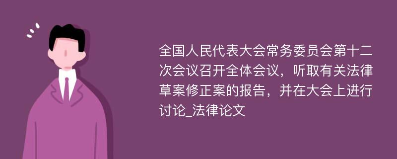 全国人民代表大会常务委员会第十二次会议召开全体会议，听取有关法律草案修正案的报告，并在大会上进行讨论_法律论文