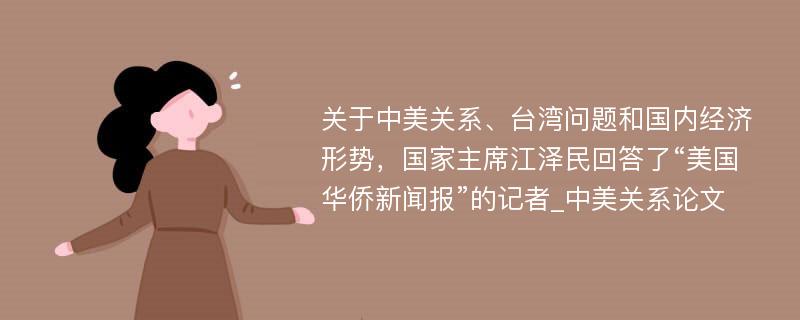 关于中美关系、台湾问题和国内经济形势，国家主席江泽民回答了“美国华侨新闻报”的记者_中美关系论文