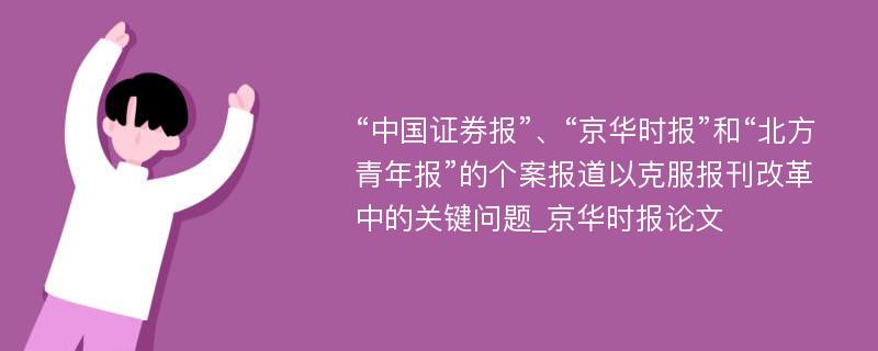 “中国证券报”、“京华时报”和“北方青年报”的个案报道以克服报刊改革中的关键问题_京华时报论文