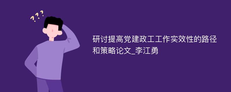 研讨提高党建政工工作实效性的路径和策略论文_李江勇