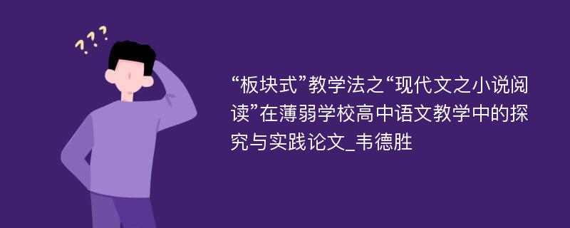 “板块式”教学法之“现代文之小说阅读”在薄弱学校高中语文教学中的探究与实践论文_韦德胜