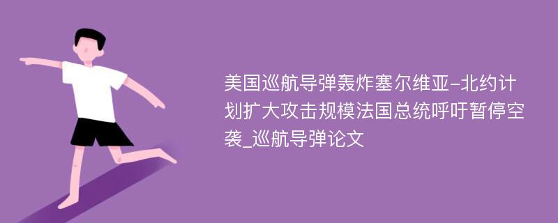 美国巡航导弹轰炸塞尔维亚-北约计划扩大攻击规模法国总统呼吁暂停空袭_巡航导弹论文