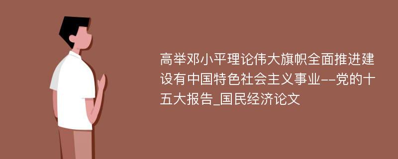 高举邓小平理论伟大旗帜全面推进建设有中国特色社会主义事业--党的十五大报告_国民经济论文