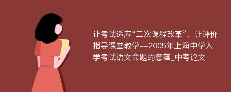 让考试适应“二次课程改革”，让评价指导课堂教学--2005年上海中学入学考试语文命题的意蕴_中考论文