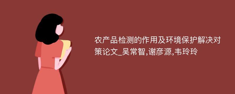 农产品检测的作用及环境保护解决对策论文_吴常智,谢彦源,韦玲玲