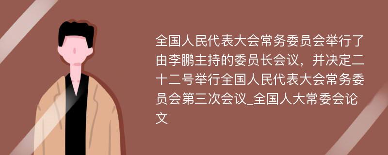 全国人民代表大会常务委员会举行了由李鹏主持的委员长会议，并决定二十二号举行全国人民代表大会常务委员会第三次会议_全国人大常委会论文