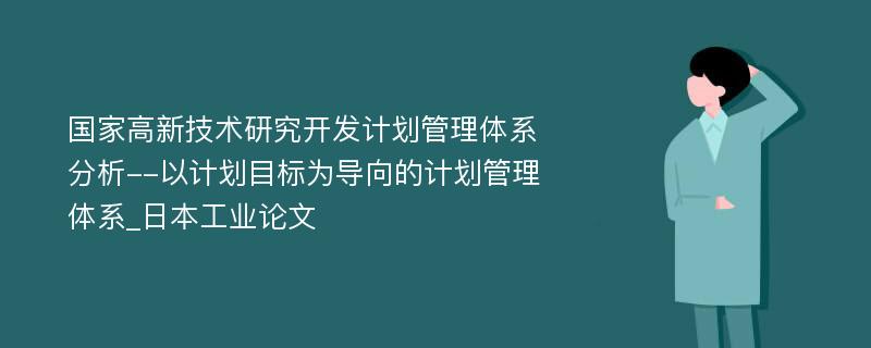 国家高新技术研究开发计划管理体系分析--以计划目标为导向的计划管理体系_日本工业论文