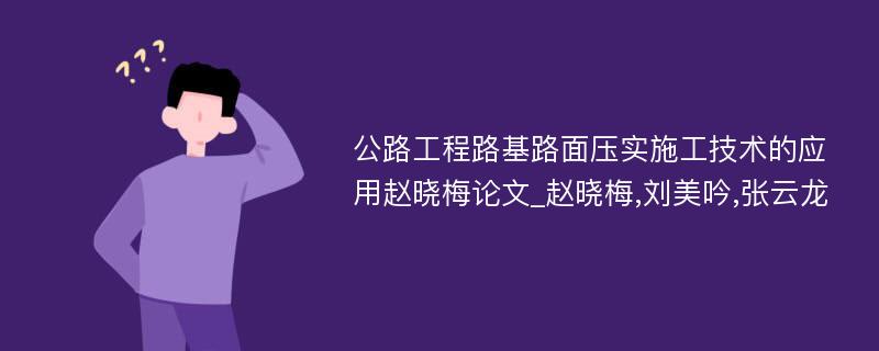 公路工程路基路面压实施工技术的应用赵晓梅论文_赵晓梅,刘美吟,张云龙