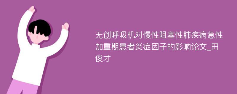 无创呼吸机对慢性阻塞性肺疾病急性加重期患者炎症因子的影响论文_田俊才