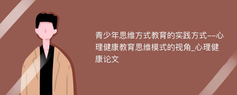 青少年思维方式教育的实践方式--心理健康教育思维模式的视角_心理健康论文