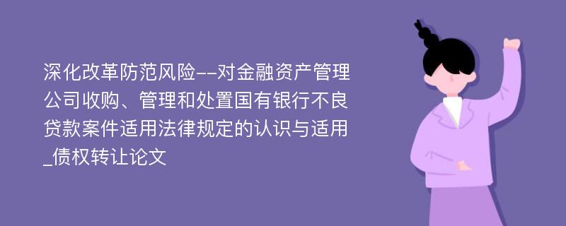 深化改革防范风险--对金融资产管理公司收购、管理和处置国有银行不良贷款案件适用法律规定的认识与适用_债权转让论文