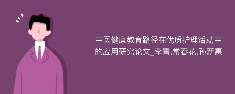 中医健康教育路径在优质护理活动中的应用研究论文_李青,常春花,孙新惠