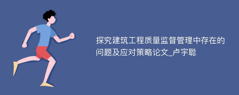 探究建筑工程质量监督管理中存在的问题及应对策略论文_卢宇聪