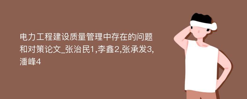 电力工程建设质量管理中存在的问题和对策论文_张治民1,李鑫2,张承发3,潘峰4