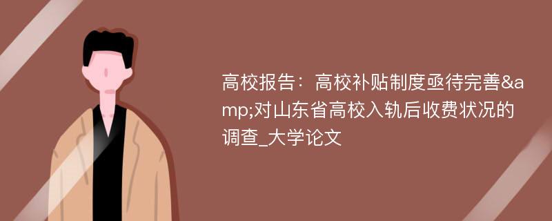 高校报告：高校补贴制度亟待完善&对山东省高校入轨后收费状况的调查_大学论文