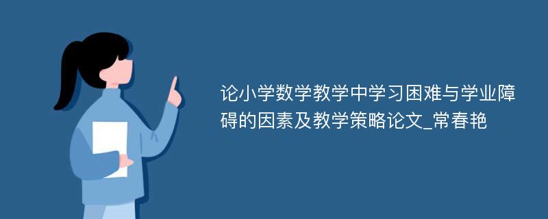 论小学数学教学中学习困难与学业障碍的因素及教学策略论文_常春艳