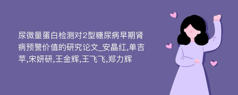 尿微量蛋白检测对2型糖尿病早期肾病预警价值的研究论文_安晶红,单吉苹,宋妍研,王金辉,王飞飞,郑力辉