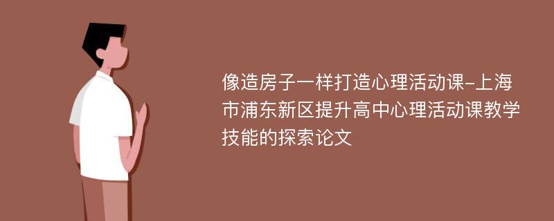 像造房子一样打造心理活动课-上海市浦东新区提升高中心理活动课教学技能的探索论文