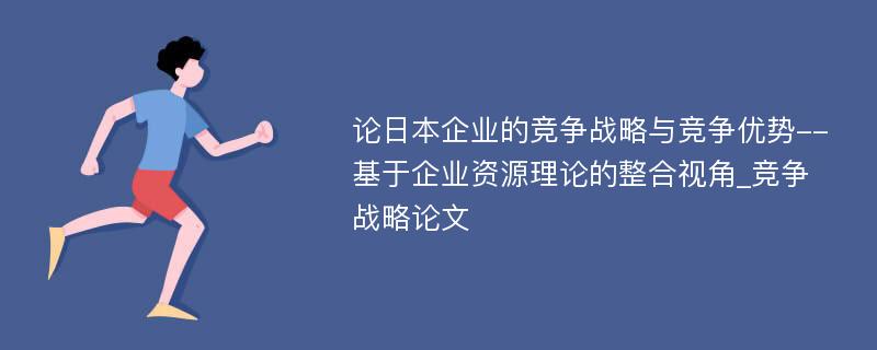 论日本企业的竞争战略与竞争优势--基于企业资源理论的整合视角_竞争战略论文