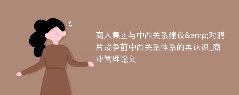 商人集团与中西关系建设&对鸦片战争前中西关系体系的再认识_商业管理论文