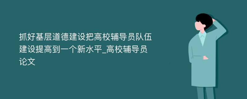 抓好基层道德建设把高校辅导员队伍建设提高到一个新水平_高校辅导员论文