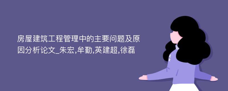 房屋建筑工程管理中的主要问题及原因分析论文_朱宏,牟勤,英建超,徐磊