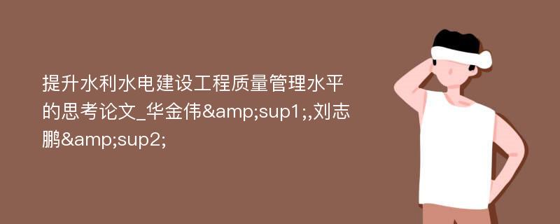 提升水利水电建设工程质量管理水平的思考论文_华金伟&sup1;,刘志鹏&sup2;