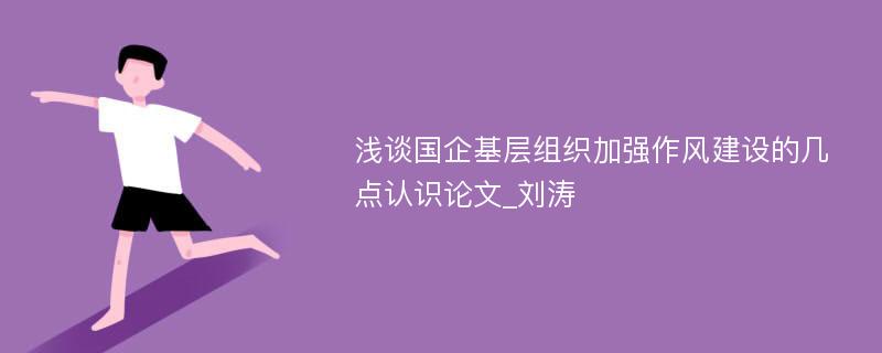 浅谈国企基层组织加强作风建设的几点认识论文_刘涛