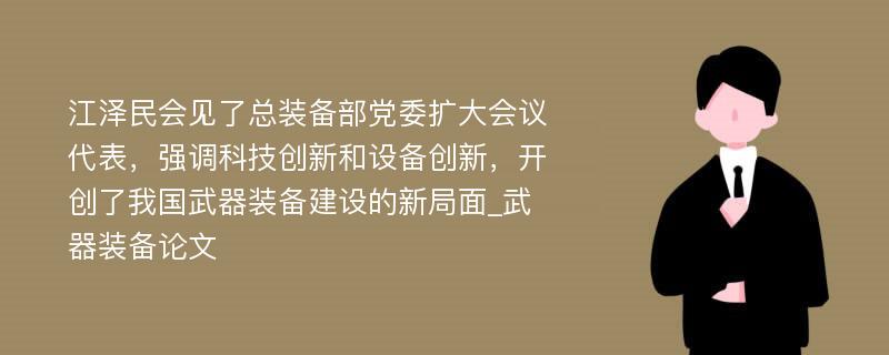 江泽民会见了总装备部党委扩大会议代表，强调科技创新和设备创新，开创了我国武器装备建设的新局面_武器装备论文