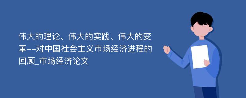 伟大的理论、伟大的实践、伟大的变革--对中国社会主义市场经济进程的回顾_市场经济论文