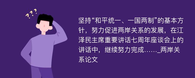 坚持“和平统一、一国两制”的基本方针，努力促进两岸关系的发展，在江泽民主席重要讲话七周年座谈会上的讲话中，继续努力完成……_两岸关系论文