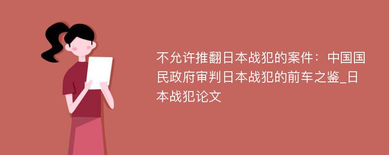 不允许推翻日本战犯的案件：中国国民政府审判日本战犯的前车之鉴_日本战犯论文