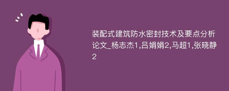 装配式建筑防水密封技术及要点分析论文_杨志杰1,吕娟娟2,马超1,张晓静2