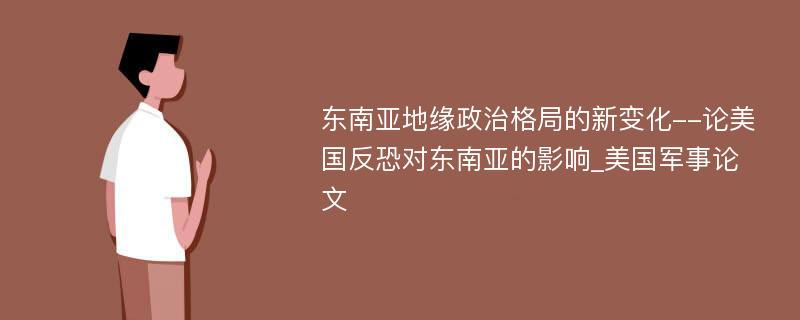 东南亚地缘政治格局的新变化--论美国反恐对东南亚的影响_美国军事论文