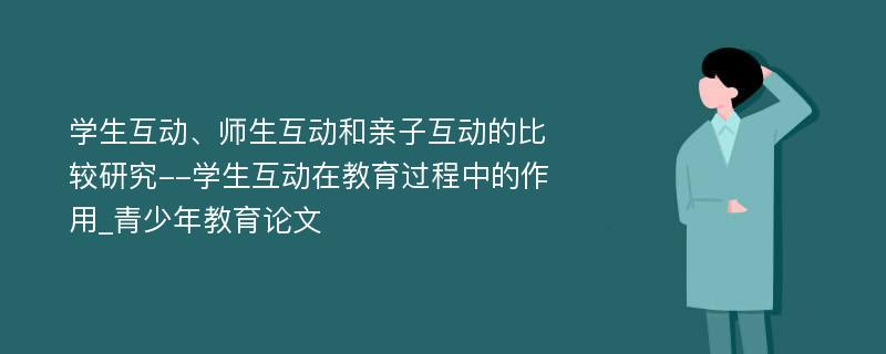 学生互动、师生互动和亲子互动的比较研究--学生互动在教育过程中的作用_青少年教育论文