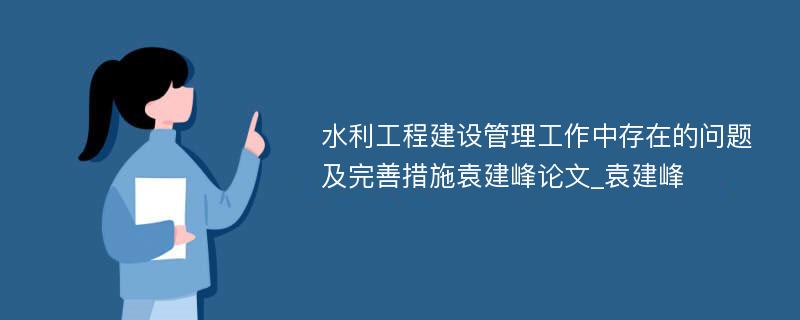 水利工程建设管理工作中存在的问题及完善措施袁建峰论文_袁建峰