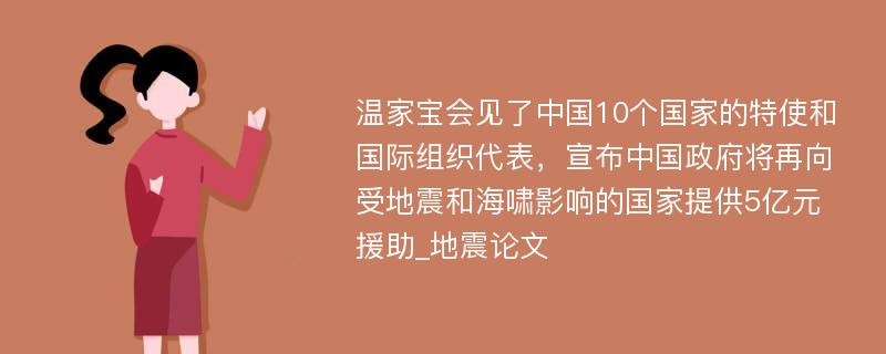 温家宝会见了中国10个国家的特使和国际组织代表，宣布中国政府将再向受地震和海啸影响的国家提供5亿元援助_地震论文