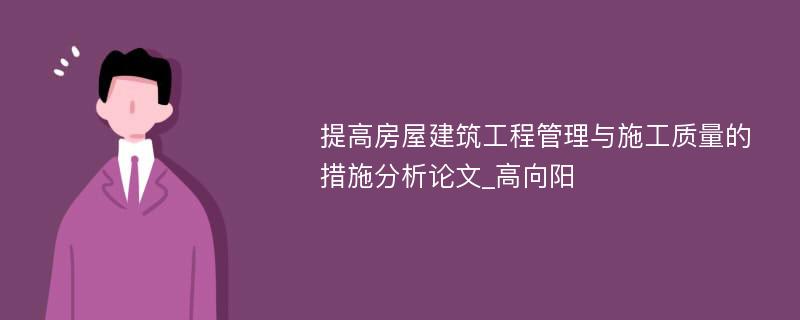 提高房屋建筑工程管理与施工质量的措施分析论文_高向阳