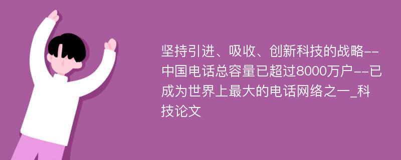 坚持引进、吸收、创新科技的战略--中国电话总容量已超过8000万户--已成为世界上最大的电话网络之一_科技论文