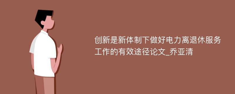 创新是新体制下做好电力离退休服务工作的有效途径论文_乔亚清