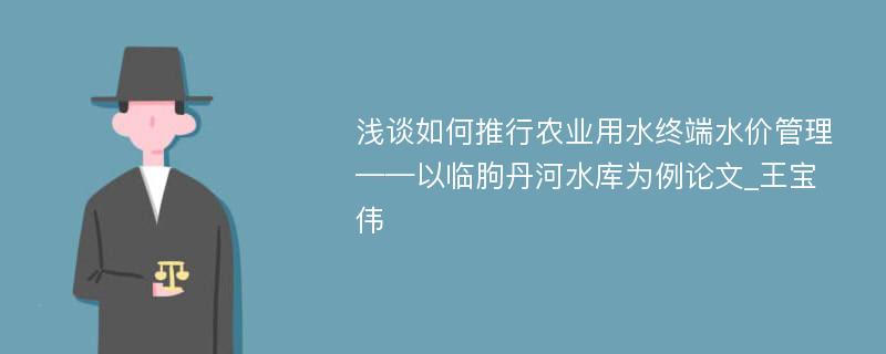 浅谈如何推行农业用水终端水价管理——以临朐丹河水库为例论文_王宝伟