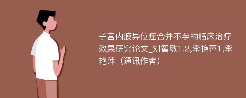 子宫内膜异位症合并不孕的临床治疗效果研究论文_刘智敏1.2,李艳萍1,李艳萍（通讯作者）