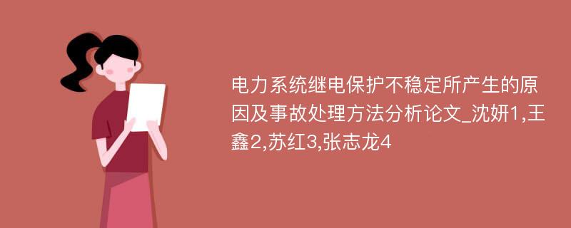 电力系统继电保护不稳定所产生的原因及事故处理方法分析论文_沈妍1,王鑫2,苏红3,张志龙4